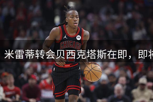 米雷蒂转会贝西克塔斯在即，即将启程土耳其